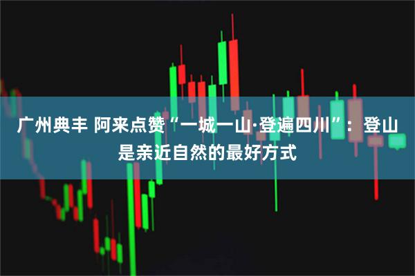 广州典丰 阿来点赞“一城一山·登遍四川”：登山是亲近自然的最好方式