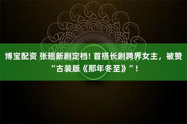 博宝配资 张翅新剧定档! 首搭长剧跨界女主，被赞“古装版《那年冬至》”!