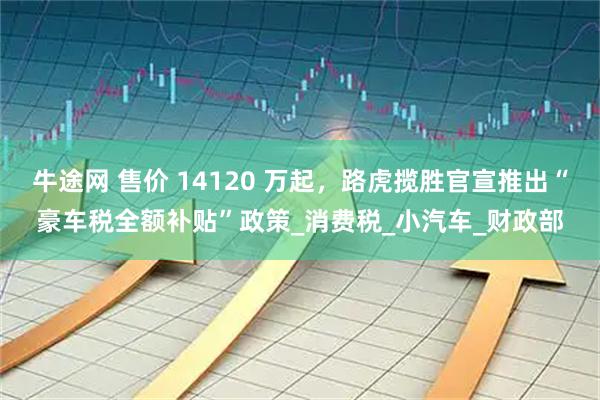 牛途网 售价 14120 万起，路虎揽胜官宣推出“豪车税全额补贴”政策_消费税_小汽车_财政部