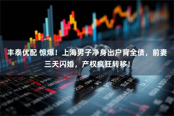 丰泰优配 惊爆！上海男子净身出户背全债，前妻三天闪婚，产权疯狂转移！