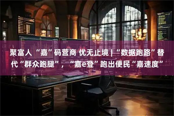 聚富人 “嘉”码营商 优无止境 | “数据跑路”替代“群众跑腿”，“嘉e登”跑出便民“嘉速度”
